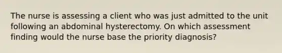 The nurse is assessing a client who was just admitted to the unit following an abdominal hysterectomy. On which assessment finding would the nurse base the priority diagnosis?