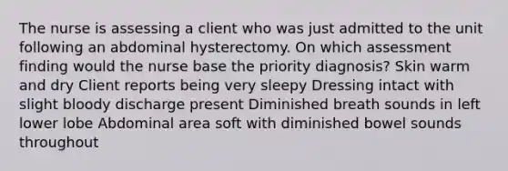 The nurse is assessing a client who was just admitted to the unit following an abdominal hysterectomy. On which assessment finding would the nurse base the priority diagnosis? Skin warm and dry Client reports being very sleepy Dressing intact with slight bloody discharge present Diminished breath sounds in left lower lobe Abdominal area soft with diminished bowel sounds throughout