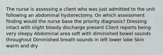 The nurse is assessing a client who was just admitted to the unit following an abdominal hysterectomy. On which assessment finding would the nurse base the priority diagnosis? Dressing intact with slight bloody discharge present Client reports being very sleepy Abdominal area soft with diminished bowel sounds throughout Diminished breath sounds in left lower lobe Skin warm and dry