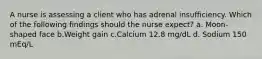 A nurse is assessing a client who has adrenal insufficiency. Which of the following findings should the nurse expect? a. Moon-shaped face b.Weight gain c.Calcium 12.8 mg/dL d. Sodium 150 mEq/L