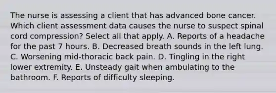 The nurse is assessing a client that has advanced bone cancer. Which client assessment data causes the nurse to suspect spinal cord compression? Select all that apply. A. Reports of a headache for the past 7 hours. B. Decreased breath sounds in the left lung. C. Worsening mid-thoracic back pain. D. Tingling in the right lower extremity. E. Unsteady gait when ambulating to the bathroom. F. Reports of difficulty sleeping.