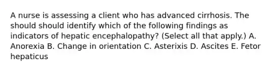 A nurse is assessing a client who has advanced cirrhosis. The should should identify which of the following findings as indicators of hepatic encephalopathy? (Select all that apply.) A. Anorexia B. Change in orientation C. Asterixis D. Ascites E. Fetor hepaticus