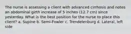 The nurse is assessing a client with advanced cirrhosis and notes an abdominal girth increase of 5 inches (12.7 cm) since yesterday. What is the best position for the nurse to place this client? a. Supine b. Semi-Fowler c. Trendelenburg d. Lateral, left side