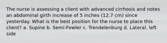 The nurse is assessing a client with advanced cirrhosis and notes an abdominal girth increase of 5 inches (12.7 cm) since yesterday. What is the best position for the nurse to place this client? a. Supine b. Semi-Fowler c. Trendelenburg d. Lateral, left side