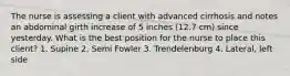 The nurse is assessing a client with advanced cirrhosis and notes an abdominal girth increase of 5 inches (12.7 cm) since yesterday. What is the best position for the nurse to place this client? 1. Supine 2. Semi Fowler 3. Trendelenburg 4. Lateral, left side