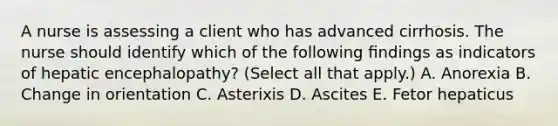 A nurse is assessing a client who has advanced cirrhosis. The nurse should identify which of the following ﬁndings as indicators of hepatic encephalopathy? (Select all that apply.) A. Anorexia B. Change in orientation C. Asterixis D. Ascites E. Fetor hepaticus