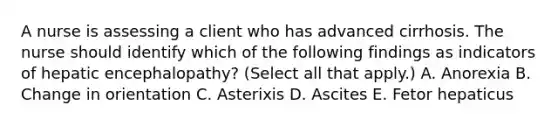 A nurse is assessing a client who has advanced cirrhosis. The nurse should identify which of the following findings as indicators of hepatic encephalopathy? (Select all that apply.) A. Anorexia B. Change in orientation C. Asterixis D. Ascites E. Fetor hepaticus