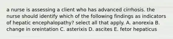 a nurse is assessing a client who has advanced cirrhosis. the nurse should identify which of the following findings as indicators of hepatic encephalopathy? select all that apply. A. anorexia B. change in oreintation C. asterixis D. ascites E. fetor hepaticus