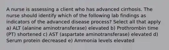 A nurse is assessing a client who has advanced cirrhosis. The nurse should identify which of the following lab findings as indicators of the advanced disease process? Select all that apply a) ALT (alanine aminotransferase) elevated b) Prothrombin time (PT) shortened c) AST (aspartate aminotransferase) elevated d) Serum protein decreased e) Ammonia levels elevated