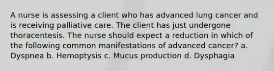 A nurse is assessing a client who has advanced lung cancer and is receiving palliative care. The client has just undergone thoracentesis. The nurse should expect a reduction in which of the following common manifestations of advanced cancer? a. Dyspnea b. Hemoptysis c. Mucus production d. Dysphagia