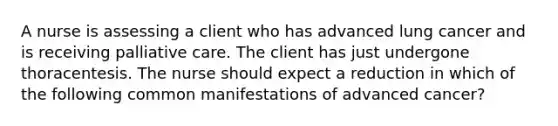 A nurse is assessing a client who has advanced lung cancer and is receiving palliative care. The client has just undergone thoracentesis. The nurse should expect a reduction in which of the following common manifestations of advanced cancer?