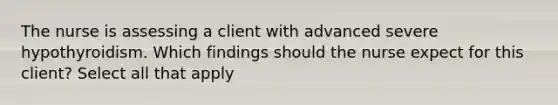 The nurse is assessing a client with advanced severe hypothyroidism. Which findings should the nurse expect for this client? Select all that apply