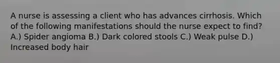 A nurse is assessing a client who has advances cirrhosis. Which of the following manifestations should the nurse expect to find? A.) Spider angioma B.) Dark colored stools C.) Weak pulse D.) Increased body hair