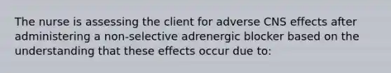 The nurse is assessing the client for adverse CNS effects after administering a non-selective adrenergic blocker based on the understanding that these effects occur due to: