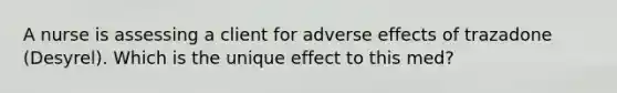 A nurse is assessing a client for adverse effects of trazadone (Desyrel). Which is the unique effect to this med?