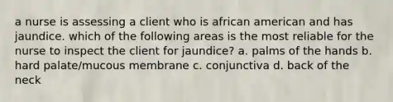 a nurse is assessing a client who is african american and has jaundice. which of the following areas is the most reliable for the nurse to inspect the client for jaundice? a. palms of the hands b. hard palate/mucous membrane c. conjunctiva d. back of the neck