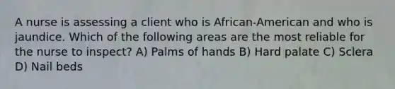 A nurse is assessing a client who is African-American and who is jaundice. Which of the following areas are the most reliable for the nurse to inspect? A) Palms of hands B) Hard palate C) Sclera D) Nail beds