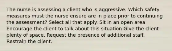 The nurse is assessing a client who is aggressive. Which safety measures must the nurse ensure are in place prior to continuing the assessment? Select all that apply. Sit in an open area Encourage the client to talk about this situation Give the client plenty of space. Request the presence of additional staff. Restrain the client.