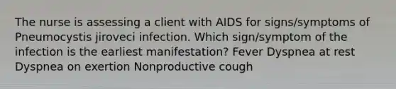 The nurse is assessing a client with AIDS for signs/symptoms of Pneumocystis jiroveci infection. Which sign/symptom of the infection is the earliest manifestation? Fever Dyspnea at rest Dyspnea on exertion Nonproductive cough