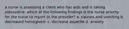 a nurse is assessing a client who has aids and is taking zidovudine. which of the following findings is the nurse priority for the nurse to report to the provider? a. nausea and vomiting b. decreased hemoglobin c. decrease appetite d. anxiety