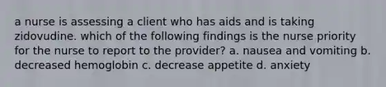 a nurse is assessing a client who has aids and is taking zidovudine. which of the following findings is the nurse priority for the nurse to report to the provider? a. nausea and vomiting b. decreased hemoglobin c. decrease appetite d. anxiety