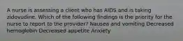 A nurse is assessing a client who has AIDS and is taking zidovudine. Which of the following findings is the priority for the nurse to report to the provider? Nausea and vomiting Decreased hemoglobin Decreased appetite Anxiety