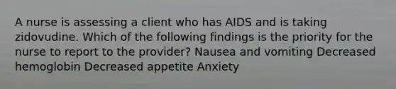 A nurse is assessing a client who has AIDS and is taking zidovudine. Which of the following findings is the priority for the nurse to report to the provider? Nausea and vomiting Decreased hemoglobin Decreased appetite Anxiety