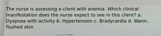 The nurse is assessing a client with anemia. Which clinical manifestation does the nurse expect to see in this client? a. Dyspnea with activity b. Hypertension c. Bradycardia d. Warm, flushed skin