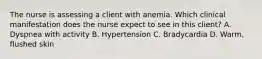 The nurse is assessing a client with anemia. Which clinical manifestation does the nurse expect to see in this client? A. Dyspnea with activity B. Hypertension C. Bradycardia D. Warm, flushed skin