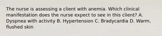 The nurse is assessing a client with anemia. Which clinical manifestation does the nurse expect to see in this client? A. Dyspnea with activity B. Hypertension C. Bradycardia D. Warm, flushed skin