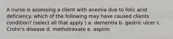 A nurse is assessing a client with anemia due to folic acid deficiency. which of the following may have caused clients condition? (select all that apply ) a. dementia b. gastric ulcer c. Crohn's disease d. methotrexate e. aspirin