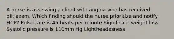 A nurse is assessing a client with angina who has received diltiazem. Which finding should the nurse prioritize and notify HCP? Pulse rate is 45 beats per minute Significant weight loss Systolic pressure is 110mm Hg Lightheadesness