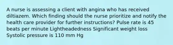 A nurse is assessing a client with angina who has received diltiazem. Which finding should the nurse prioritize and notify the health care provider for further instructions? Pulse rate is 45 beats per minute Lightheadedness Significant weight loss Systolic pressure is 110 mm Hg