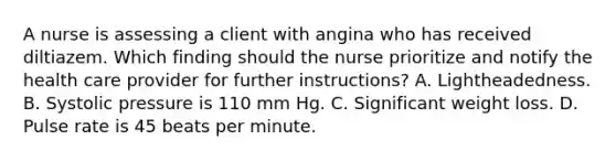 A nurse is assessing a client with angina who has received diltiazem. Which finding should the nurse prioritize and notify the health care provider for further instructions? A. Lightheadedness. B. Systolic pressure is 110 mm Hg. C. Significant weight loss. D. Pulse rate is 45 beats per minute.