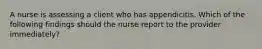 A nurse is assessing a client who has appendicitis. Which of the following findings should the nurse report to the provider immediately?