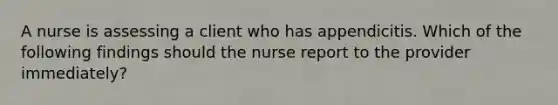 A nurse is assessing a client who has appendicitis. Which of the following findings should the nurse report to the provider immediately?