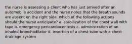 the nurse is assessing a client who has just arrived after an automobile accident and the nurse notes that the breath sounds are absent on the right side. which of the following actions should the nurse anticipate? a. stabilization of the chest wall with tape b. emergency pericardiocentesis c. administration of an inhaled bronchodilator d. insertion of a chest tube with a chest drainage system