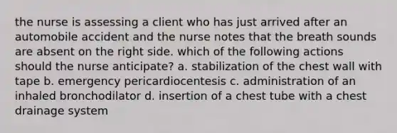 the nurse is assessing a client who has just arrived after an automobile accident and the nurse notes that the breath sounds are absent on the right side. which of the following actions should the nurse anticipate? a. stabilization of the chest wall with tape b. emergency pericardiocentesis c. administration of an inhaled bronchodilator d. insertion of a chest tube with a chest drainage system