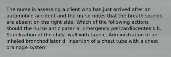 The nurse is assessing a client who has just arrived after an automobile accident and the nurse notes that the breath sounds are absent on the right side. Which of the following actions should the nurse anticipate? a. Emergency pericardiocentesis b. Stabilization of the chest wall with tape c. Administration of an inhaled bronchodilator d. Insertion of a chest tube with a chest drainage system