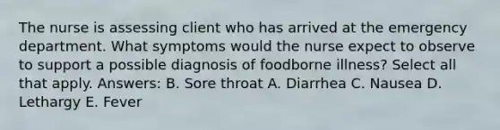 The nurse is assessing client who has arrived at the emergency department. What symptoms would the nurse expect to observe to support a possible diagnosis of foodborne illness? Select all that apply. Answers: B. Sore throat A. Diarrhea C. Nausea D. Lethargy E. Fever