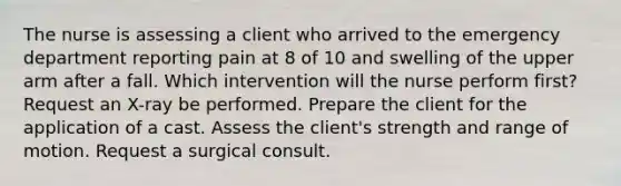 The nurse is assessing a client who arrived to the emergency department reporting pain at 8 of 10 and swelling of the upper arm after a fall. Which intervention will the nurse perform first? Request an X-ray be performed. Prepare the client for the application of a cast. Assess the client's strength and range of motion. Request a surgical consult.