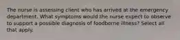 The nurse is assessing client who has arrived at the emergency department. What symptoms would the nurse expect to observe to support a possible diagnosis of foodborne illness? Select all that apply.