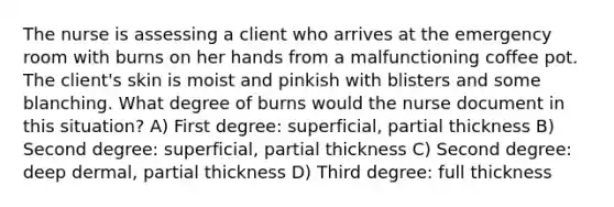 The nurse is assessing a client who arrives at the emergency room with burns on her hands from a malfunctioning coffee pot. The client's skin is moist and pinkish with blisters and some blanching. What degree of burns would the nurse document in this situation? A) First degree: superficial, partial thickness B) Second degree: superficial, partial thickness C) Second degree: deep dermal, partial thickness D) Third degree: full thickness