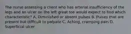 The nurse assessing a client who has arterial insufficiency of the legs and an ulcer on the left great toe would expect to find which characteristic? A. Diminished or absent pulses B. Pulses that are present but difficult to palpate C. Aching, cramping pain D. Superficial ulcer