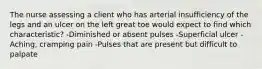 The nurse assessing a client who has arterial insufficiency of the legs and an ulcer on the left great toe would expect to find which characteristic? -Diminished or absent pulses -Superficial ulcer -Aching, cramping pain -Pulses that are present but difficult to palpate