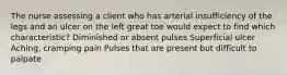 The nurse assessing a client who has arterial insufficiency of the legs and an ulcer on the left great toe would expect to find which characteristic? Diminished or absent pulses Superficial ulcer Aching, cramping pain Pulses that are present but difficult to palpate