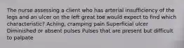 The nurse assessing a client who has arterial insufficiency of the legs and an ulcer on the left great toe would expect to find which characteristic? Aching, cramping pain Superficial ulcer Diminished or absent pulses Pulses that are present but difficult to palpate