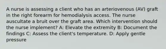 A nurse is assessing a client who has an arteriovenous (AV) graft in the right forearm for hemodialysis access. The nurse auscultate a bruit over the graft area. Which intervention should the nurse implement? A: Elevate the extremity B: Document the findings C: Assess the client's temperature. D: Apply gentle pressure