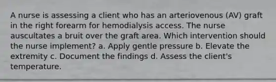 A nurse is assessing a client who has an arteriovenous (AV) graft in the right forearm for hemodialysis access. The nurse auscultates a bruit over the graft area. Which intervention should the nurse implement? a. Apply gentle pressure b. Elevate the extremity c. Document the findings d. Assess the client's temperature.