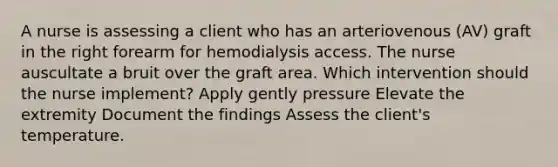 A nurse is assessing a client who has an arteriovenous (AV) graft in the right forearm for hemodialysis access. The nurse auscultate a bruit over the graft area. Which intervention should the nurse implement? Apply gently pressure Elevate the extremity Document the findings Assess the client's temperature.